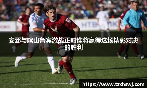 安郅与喀山鲁宾激战正酣谁将赢得这场精彩对决的胜利